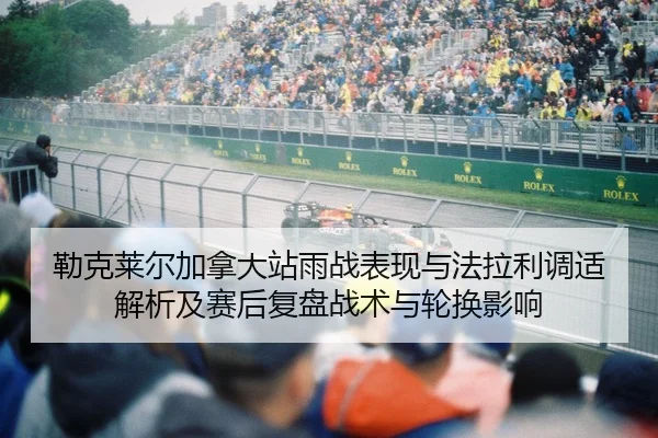 勒克莱尔加拿大站雨战表现与法拉利调适解析及赛后复盘战术与轮换影响