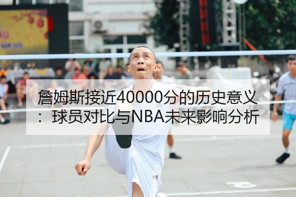 詹姆斯接近40000分的历史意义：球员对比与NBA未来影响分析