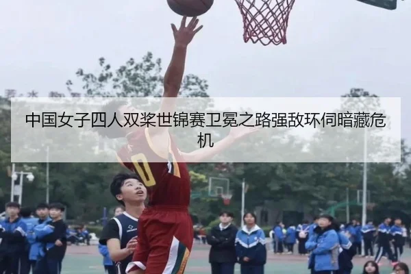 中国女子四人双桨世锦赛卫冕之路强敌环伺暗藏危机
